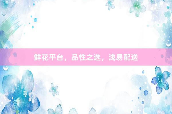 鲜花平台，品性之选，浅易配送